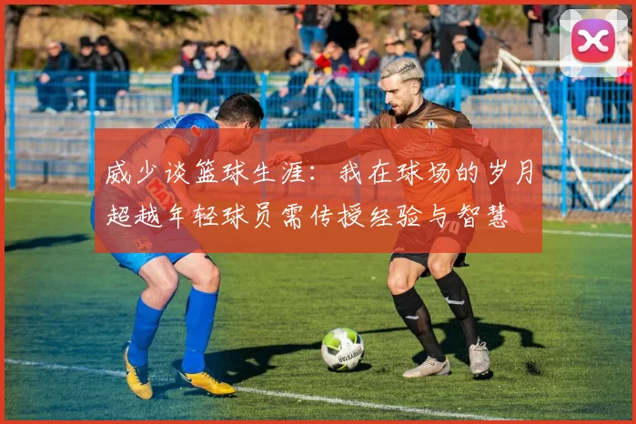威少谈篮球生涯：我在球场的岁月超越年轻球员需传授经验与智慧