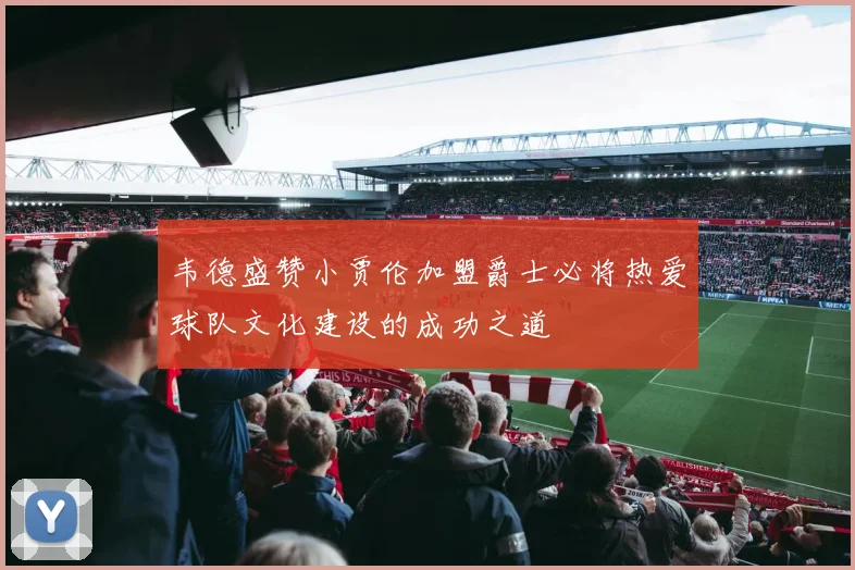 韦德盛赞小贾伦加盟爵士必将热爱球队文化建设的成功之道